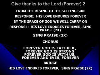 Give thanks to the Lord (Forever) 2 FROM THE RISING TO THE SETTING SUN RESPONSE:  HIS LOVE ENDURES FOREVER BY THE GRACE OF GOD WE WILL CARRY ON RESPONSE:  HIS LOVE ENDURES FOREVER, SING PRAISE (2X) SING PRAISE (2X) CHORUS FOREVER GOD IS FAITHFUL,  FOREVER GOD IS STRONG  FOREVER GOD IS WITH US,  FOREVER AND EVER, FOREVER BRIDGE HIS LOVE ENDURES FOREVER,  SING PRAISE (2X) 