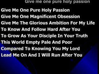 Give me one pure holy passion Give Me One Pure Holy Passion Give Me One Magnificent Obsession Give Me The Glorious Ambition For My Life To Know And Follow Hard After You To Grow As Your Disciple In Your Truth This World Empty Pale And Poor Compared To Knowing You My Lord Lead Me On And I Will Run After You 