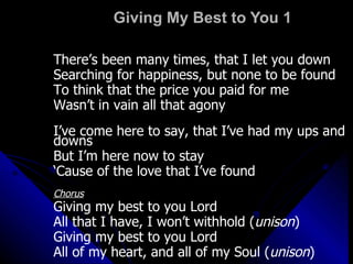 Giving My Best to You 1 There’s been many times, that I let you down Searching for happiness, but none to be found To think that the price you paid for me Wasn’t in vain all that agony I’ve come here to say, that I’ve had my ups and downs But I’m here now to stay ‘ Cause of the love that I’ve found Chorus Giving my best to you Lord All that I have, I won’t withhold ( unison ) Giving my best to you Lord All of my heart, and all of my Soul ( unison ) 