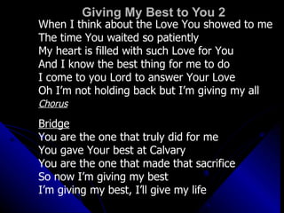 Giving My Best to You 2 When I think about the Love You showed to me The time You waited so patiently My heart is filled with such Love for You And I know the best thing for me to do I come to you Lord to answer Your Love Oh I’m not holding back but I’m giving my all Chorus Bridge You are the one that truly did for me You gave Your best at Calvary You are the one that made that sacrifice So now I’m giving my best I’m giving my best, I’ll give my life 