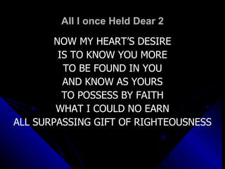 All I once Held Dear 2 NOW MY HEART’S DESIRE IS TO KNOW YOU MORE TO BE FOUND IN YOU AND KNOW AS YOURS TO POSSESS BY FAITH WHAT I COULD NO EARN ALL SURPASSING GIFT OF RIGHTEOUSNESS 