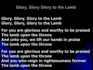 Glory, Glory Glory to the Lamb Glory, Glory, Glory to the Lamb  Glory, Glory, Glory to the Lamb  For you are glorious and worthy to be praised The lamb upon the throne And unto you, we lift our hands in praise The lamb upon the throne For you are glorious and worthy to be praised The lamb upon the throne And you who reign in righteousness forever The lamb upon the throne 