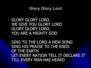 Glory Glory Lord GLORY GLORY LORD,  WE GIVE YOU GLORY LORD GLORY GLORY LORD,  YOU ARE A MIGHTY GOD SING TO THE LORD A NEW SONG SING HIS PRAISE TO THE ENDS OF THE EARTH LET EVERY NATION TELL IT DECLARE IT TILL EVERY MAN HAS HEARD   