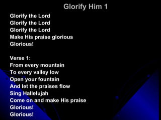 Glorify Him 1 Glorify the Lord Glorify the Lord Glorify the Lord Make His praise glorious Glorious! Verse 1: From every mountain To every valley low Open your fountain And let the praises flow Sing Hallelujah Come on and make His praise  Glorious! Glorious! 