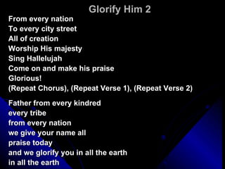 Glorify Him 2 From every nation To every city street All of creation Worship His majesty Sing Hallelujah Come on and make his praise Glorious! (Repeat Chorus), (Repeat Verse 1), (Repeat Verse 2) Father from every kindred every tribe from every nation we give your name all praise today  and we glorify you in all the earth in all the earth 