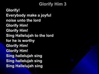Glorify Him 3 Glorify!  Everybody make a joyful  noise unto the lord Glorify Him! Glorify Him! Sing Hallelujah to the lord  for he is worthy Glorify Him! Glorify Him! Sing hallelujah sing Sing hallelujah sing Sing Hallelujah sing 