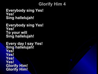 Glorify Him 4 Everybody sing Yes! Yes! Sing hallelujah! Everybody sing Yes! Yes! To your will Sing hallelujah! Every day I say Yes! Sing hallelujah! Yes! Yes! Yes! Yes! Glorify Him! Glorify Him! 