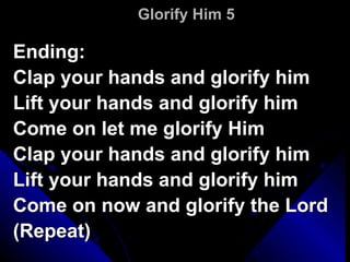 Glorify Him 5 Ending: Clap your hands and glorify him Lift your hands and glorify him Come on let me glorify Him Clap your hands and glorify him Lift your hands and glorify him Come on now and glorify the Lord (Repeat) 