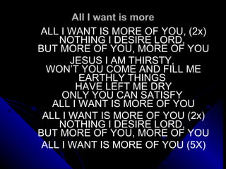 All I want is more ALL I WANT IS MORE OF YOU, (2x) NOTHING I DESIRE LORD,  BUT MORE OF YOU, MORE OF YOU   JESUS I AM THIRSTY,  WON’T YOU COME AND FILL ME EARTHLY THINGS  HAVE LEFT ME DRY ONLY YOU CAN SATISFY  ALL I WANT IS MORE OF YOU   ALL I WANT IS MORE OF YOU (2x) NOTHING I DESIRE LORD,  BUT MORE OF YOU, MORE OF YOU   ALL I WANT IS MORE OF YOU (5X) 