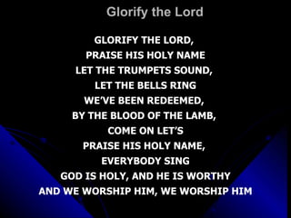 Glorify the Lord GLORIFY THE LORD,  PRAISE HIS HOLY NAME LET THE TRUMPETS SOUND,  LET THE BELLS RING WE’VE BEEN REDEEMED,  BY THE BLOOD OF THE LAMB,  COME ON LET’S PRAISE HIS HOLY NAME,  EVERYBODY SING GOD IS HOLY, AND HE IS WORTHY AND WE WORSHIP HIM, WE WORSHIP HIM 