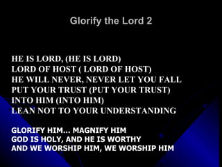 Glorify the Lord 2 HE IS LORD, (HE IS LORD) LORD OF HOST ( LORD OF HOST) HE WILL NEVER, NEVER LET YOU FALL PUT YOUR TRUST (PUT YOUR TRUST) INTO HIM (INTO HIM) LEAN NOT TO YOUR UNDERSTANDING GLORIFY HIM… MAGNIFY HIM GOD IS HOLY, AND HE IS WORTHY AND WE WORSHIP HIM, WE WORSHIP HIM 