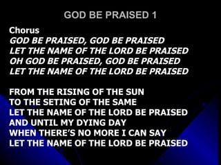 GOD BE PRAISED 1 Chorus GOD BE PRAISED, GOD BE PRAISED LET THE NAME OF THE LORD BE PRAISED OH GOD BE PRAISED, GOD BE PRAISED LET THE NAME OF THE LORD BE PRAISED FROM THE RISING OF THE SUN  TO THE SETING OF THE SAME LET THE NAME OF THE LORD BE PRAISED AND UNTIL MY DYING DAY WHEN THERE’S NO MORE I CAN SAY LET THE NAME OF THE LORD BE PRAISED 