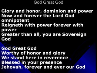 God Great God Glory and honor, dominion and power Now and forever the Lord God omnipotent Reigneth with power forever with power Greater than all, you are Sovereign God God Great God Worthy of honor and glory We stand here in reverence  Blessed in your presence Jehovah, forever and ever our God 