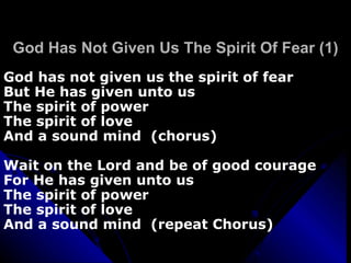 God Has Not Given Us The Spirit Of Fear (1) God has not given us the spirit of fear  But He has given unto us The spirit of power The spirit of love  And a sound mind  (chorus) Wait on the Lord and be of good courage For He has given unto us The spirit of power The spirit of love And a sound mind  (repeat Chorus) 