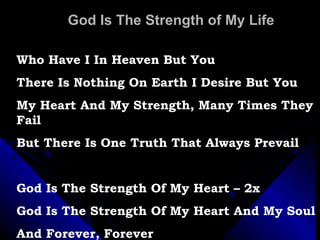 God Is The Strength of My Life Who Have I In Heaven But You There Is Nothing On Earth I Desire But You My Heart And My Strength, Many Times They Fail But There Is One Truth That Always Prevail God Is The Strength Of My Heart – 2x God Is The Strength Of My Heart And My Soul And Forever, Forever 
