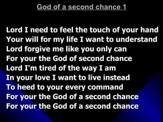 God of a second chance 1 Lord I need to feel the touch of your hand  Your will for my life I want to understand  Lord forgive me like you only can  For your the God of second chance  Lord I'm tired of the way I am  In your love I want to live instead  To heed to your every command  For your the God of a second chance  For your the God of a second chance  