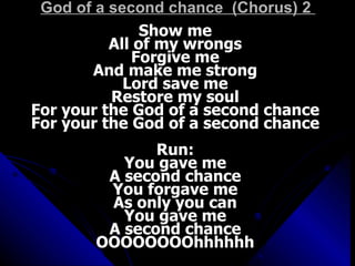 God of a second chance  (Chorus) 2  Show me  All of my wrongs  Forgive me  And make me strong  Lord save me  Restore my soul  For your the God of a second chance  For your the God of a second chance  Run:  You gave me  A second chance  You forgave me  As only you can  You gave me  A second chance  OOOOOOOOhhhhhh  