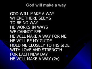 God will make a way GOD WILL MAKE A WAY WHERE THERE SEEMS  TO BE NO WAY HE WORKS IN WAYS WE CANNOT SEE HE WILL MAKE A WAY FOR ME HE WILL BE MY GUIDE HOLD ME CLOSELY TO HIS SIDE WITH LOVE AND STRENGTH FOR EACH NEW DAY HE WILL MAKE A WAY (2x)   