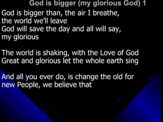 God is bigger (my glorious God) 1 God is bigger than, the air I breathe,  the world we’ll leave God will save the day and all will say, my glorious The world is shaking, with the Love of God Great and glorious let the whole earth sing And all you ever do, is change the old for  new People, we believe that 
