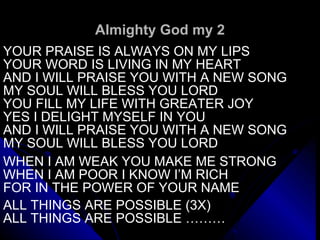 Almighty God my 2 YOUR PRAISE IS ALWAYS ON MY LIPS YOUR WORD IS LIVING IN MY HEART AND I WILL PRAISE YOU WITH A NEW SONG MY SOUL WILL BLESS YOU LORD YOU FILL MY LIFE WITH GREATER JOY  YES I DELIGHT MYSELF IN YOU AND I WILL PRAISE YOU WITH A NEW SONG MY SOUL WILL BLESS YOU LORD   WHEN I AM WEAK YOU MAKE ME STRONG WHEN I AM POOR I KNOW I’M RICH FOR IN THE POWER OF YOUR NAME   ALL THINGS ARE POSSIBLE (3X) ALL THINGS ARE POSSIBLE ……… 