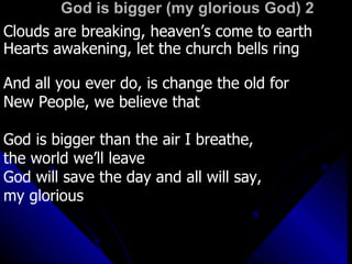 God is bigger (my glorious God) 2 Clouds are breaking, heaven’s come to earth Hearts awakening, let the church bells ring And all you ever do, is change the old for  New People, we believe that  God is bigger than the air I breathe,  the world we’ll leave God will save the day and all will say, my glorious  