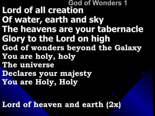 God of Wonders 1 Lord of all creation Of water, earth and sky The heavens are your tabernacle Glory to the Lord on high God of wonders beyond the Galaxy  You are holy, holy The universe  Declares your majesty You are Holy, Holy Lord of heaven and earth (2x) 