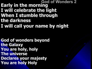 God of Wonders 2 Early in the morning I will celebrate the light When I stumble through  the darkness I will call your name by night   God of wonders beyond  the Galaxy  You are holy, holy The universe  Declares your majesty You are holy Holy Lord of heaven and earth (2x) 