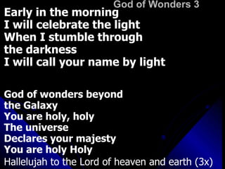 God of Wonders 3 Early in the morning I will celebrate the light When I stumble through  the darkness I will call your name by light  God of wonders beyond  the Galaxy  You are holy, holy The universe  Declares your majesty You are holy Holy Hallelujah to the Lord of heaven and earth (3x) 