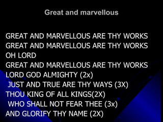 Great and marvellous GREAT AND MARVELLOUS ARE THY WORKS  GREAT AND MARVELLOUS ARE THY WORKS OH LORD  GREAT AND MARVELLOUS ARE THY WORKS LORD GOD ALMIGHTY (2x)   JUST AND TRUE ARE THY WAYS (3X) THOU KING OF ALL KINGS(2X)   WHO SHALL NOT FEAR THEE (3x) AND GLORIFY THY NAME (2X)   