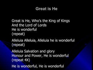 Great is He Great is He, Who’s the King of Kings And the Lord of Lords He is wonderful (repeat) Alleluia Alleluia, Alleluia he is wonderful (repeat) Alleluia Salvation and glory Honour and Power, He is wonderful (repeat 4X) He is wonderful, He is wonderful 