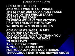 Great is the Lord GREAT IS THE LORD  AND MOST WORTHY OF PRAISE THE CITY OF OUR GOD A HOLY PLACE THE JOY OF THE WHOLE EARTH GREAT IS THE LORD IN WHOM WE HAVE THE VICTORY HE AIDS AGAINST THE ENEMY WE BOW DOWN ON OUR KNEES    AND LORD WE WANT TO LIFT YOUR NAME OF HIGH AND LORD WE WANT TO THANK YOU FOR THE WORK YOU’VE DONE  IN OUR LIVES AND LORD WE TRUST  IN YOUR UNFAILING LOVE FOR YOU ALONE ARE GOD ETERNAL THROUGHOUT EARTH AND HEAVEN ABOVE 