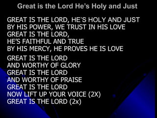 Great is the Lord He’s Holy and Just  GREAT IS THE LORD,  HE’S HOLY AND JUST BY HIS POWER, WE TRUST IN HIS LOVE GREAT IS THE LORD,  HE’S FAITHFUL AND TRUE BY HIS MERCY, HE PROVES HE IS LOVE   GREAT IS THE LORD  AND WORTHY OF GLORY GREAT IS THE LORD  AND WORTHY OF PRAISE GREAT IS THE LORD  NOW LIFT UP YOUR VOICE (2X) GREAT IS THE LORD (2x)   