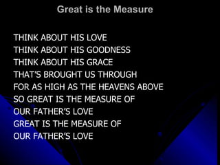 Great is the Measure THINK ABOUT HIS LOVE THINK ABOUT HIS GOODNESS THINK ABOUT HIS GRACE THAT’S BROUGHT US THROUGH FOR AS HIGH AS THE HEAVENS ABOVE SO GREAT IS THE MEASURE OF  OUR FATHER’S LOVE GREAT IS THE MEASURE OF  OUR FATHER’S LOVE 