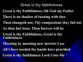 Great is thy faithfulness Great is thy Faithfulness, Oh God my Father There is no shadow of turning with thee Thou changeth not, Thy compassions they fail not As thou has been, Thou forever will be Great is thy Faithfulness, Great is thy Faithfulness Morning by morning new mercies I see All I have needed thy hands have provided  Great is thy faithfulness Lord Unto Me 