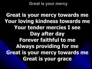 Great is your mercy Great is your mercy towards me Your loving kindness towards me Your tender mercies I see Day after day Forever faithful to me Always providing for me Great is your mercy towards me Great is your grace 
