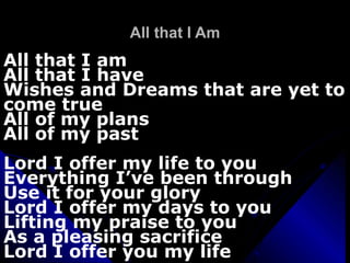 All that I Am All that I am All that I have Wishes and Dreams that are yet to come true All of my plans All of my past Lord I offer my life to you Everything I’ve been through Use it for your glory Lord I offer my days to you Lifting my praise to you As a pleasing sacrifice Lord I offer you my life 