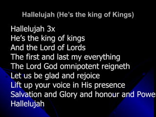 Hallelujah (He’s the king of Kings) Hallelujah 3x He’s the king of kings And the Lord of Lords The first and last my everything The Lord God omnipotent reigneth Let us be glad and rejoice Lift up your voice in His presence Salvation and Glory and honour and Power Hallelujah 