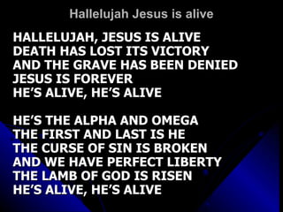 Hallelujah Jesus is alive HALLELUJAH, JESUS IS ALIVE DEATH HAS LOST ITS VICTORY AND THE GRAVE HAS BEEN DENIED JESUS IS FOREVER HE’S ALIVE, HE’S ALIVE HE’S THE ALPHA AND OMEGA THE FIRST AND LAST IS HE THE CURSE OF SIN IS BROKEN AND WE HAVE PERFECT LIBERTY THE LAMB OF GOD IS RISEN  HE’S ALIVE, HE’S ALIVE 