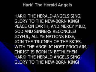 Hark! The Herald Angels  HARK! THE HERALD-ANGELS SING,  GLORY TO THE NEW-BORN KING! PEACE ON EARTH, AND MERCY MILD,  GOD AND SINNERS RECONCILE! JOYFUL, ALL YE NATIONS RISE,  JOIN THE TRUIMPH OF THE SKIES, WITH THE ANGELIC HOST PROCLAIM,  CHRIST IS BORN IN BETHLEHEM. HARK! THE HERALD ANGELS SING GLORY TO THE NEW-BORN KING! 