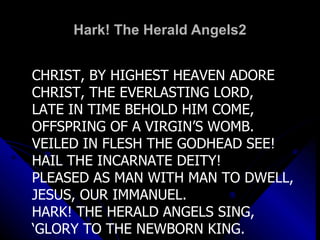 Hark! The Herald Angels2 CHRIST, BY HIGHEST HEAVEN ADORE CHRIST, THE EVERLASTING LORD, LATE IN TIME BEHOLD HIM COME, OFFSPRING OF A VIRGIN’S WOMB. VEILED IN FLESH THE GODHEAD SEE! HAIL THE INCARNATE DEITY! PLEASED AS MAN WITH MAN TO DWELL, JESUS, OUR IMMANUEL. HARK! THE HERALD ANGELS SING, ‘ GLORY TO THE NEWBORN KING. 