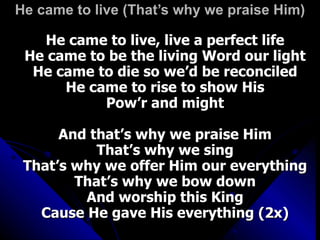 He came to live (That’s why we praise Him) He came to live, live a perfect life He came to be the living Word our light He came to die so we’d be reconciled He came to rise to show His Pow’r and might And that’s why we praise Him That’s why we sing That’s why we offer Him our everything That’s why we bow down And worship this King Cause He gave His everything (2x) 