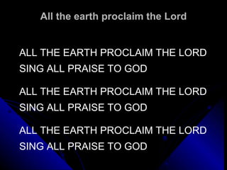 All the earth proclaim the Lord ALL THE EARTH PROCLAIM THE LORD SING ALL PRAISE TO GOD   ALL THE EARTH PROCLAIM THE LORD SING ALL PRAISE TO GOD   ALL THE EARTH PROCLAIM THE LORD SING ALL PRAISE TO GOD 