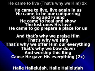 He came to live (That’s why we Him) 2x He came to live, live again in us He came to be our conquering King and Friend He came to heal and show The lost ones His love He came to go prepare a place for us And that’s why we praise Him That’s why we sing That’s why we offer Him our everything That’s why we bow down And worship this King Cause He gave His everything (2x) Halle Hallelujah, Halle Hallelujah 