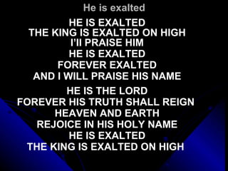 He is exalted HE IS EXALTED THE KING IS EXALTED ON HIGH I’II PRAISE HIM HE IS EXALTED FOREVER EXALTED AND I WILL PRAISE HIS NAME   HE IS THE LORD FOREVER HIS TRUTH SHALL REIGN  HEAVEN AND EARTH REJOICE IN HIS HOLY NAME HE IS EXALTED THE KING IS EXALTED ON HIGH   