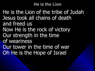 He is the Lion He is the Lion of the tribe of Judah Jesus took all chains of death  and freed us Now He is the rock of victory Our strength in the time  of weariness Our tower in the time of war Oh He is the Hope of Israel 