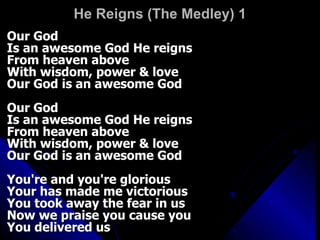 He Reigns (The Medley) 1 Our God  Is an awesome God He reigns  From heaven above  With wisdom, power & love  Our God is an awesome God  Our God  Is an awesome God He reigns  From heaven above  With wisdom, power & love  Our God is an awesome God  You're and you're glorious  Your has made me victorious  You took away the fear in us  Now we praise you cause you  You delivered us  