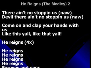 He Reigns (The Medley) 2 There ain't no stoppin us (naw)  Devil there ain't no stoppin us (naw)  Come on and clap your hands with us  Like this yall, like that yall!  He reigns (4x)  He reigns  He reigns  He reigns  He reigns  Forever and ever  