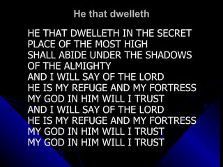 He that dwelleth HE THAT DWELLETH IN THE SECRET PLACE OF THE MOST HIGH SHALL ABIDE UNDER THE SHADOWS  OF THE ALMIGHTY AND I WILL SAY OF THE LORD HE IS MY REFUGE AND MY FORTRESS MY GOD IN HIM WILL I TRUST AND I WILL SAY OF THE LORD HE IS MY REFUGE AND MY FORTRESS MY GOD IN HIM WILL I TRUST MY GOD IN HIM WILL I TRUST 