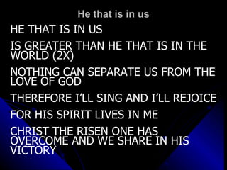 He that is in us HE THAT IS IN US IS GREATER THAN HE THAT IS IN THE WORLD (2X) NOTHING CAN SEPARATE US FROM THE LOVE OF GOD THEREFORE I’LL SING AND I’LL REJOICE FOR HIS SPIRIT LIVES IN ME  CHRIST THE RISEN ONE HAS OVERCOME AND WE SHARE IN HIS VICTORY 