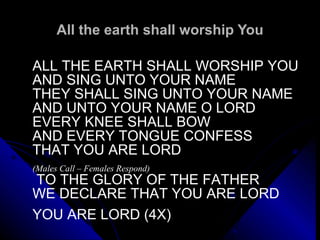 All the earth shall worship You ALL THE EARTH SHALL WORSHIP YOU AND SING UNTO YOUR NAME THEY SHALL SING UNTO YOUR NAME AND UNTO YOUR NAME O LORD EVERY KNEE SHALL BOW AND EVERY TONGUE CONFESS  THAT YOU ARE LORD   (Males Call – Females Respond)   TO THE GLORY OF THE FATHER WE DECLARE THAT YOU ARE LORD    YOU ARE LORD (4X)  